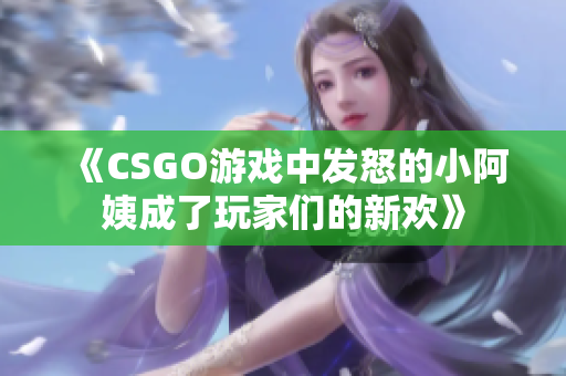 《CSGO游戏中发怒的小阿姨成了玩家们的新欢》