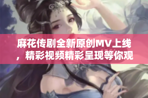 麻花传剧全新原创MV上线，精彩视频精彩呈现等你观看