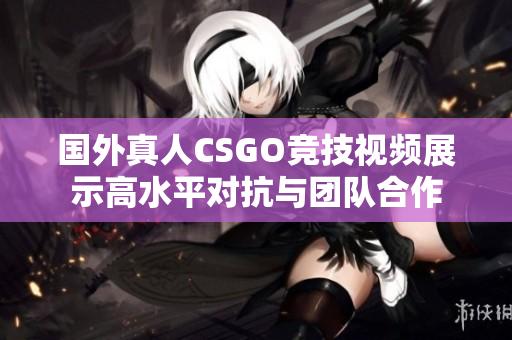 国外真人CSGO竞技视频展示高水平对抗与团队合作