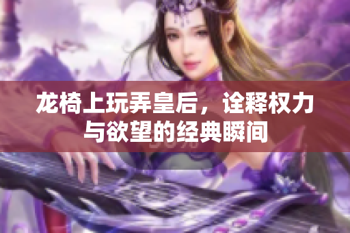 龙椅上玩弄皇后，诠释权力与欲望的经典瞬间