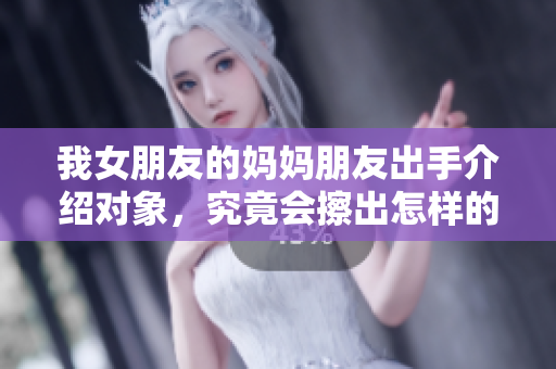 我女朋友的妈妈朋友出手介绍对象，究竟会擦出怎样的火花