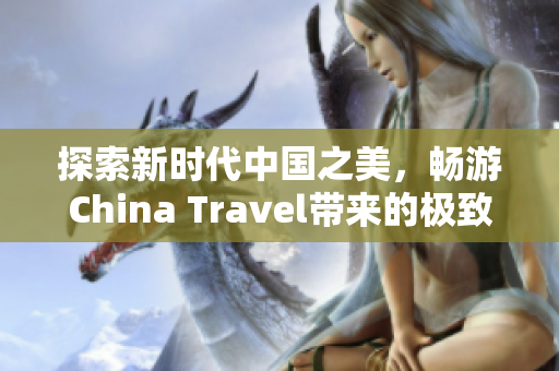 探索新时代中国之美，畅游China Travel带来的极致体验