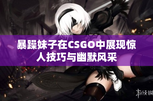 暴躁妹子在CSGO中展现惊人技巧与幽默风采