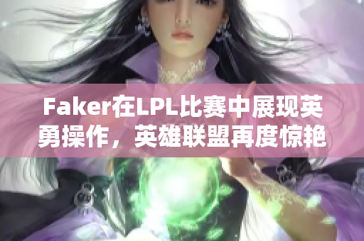 Faker在LPL比赛中展现英勇操作，英雄联盟再度惊艳全场