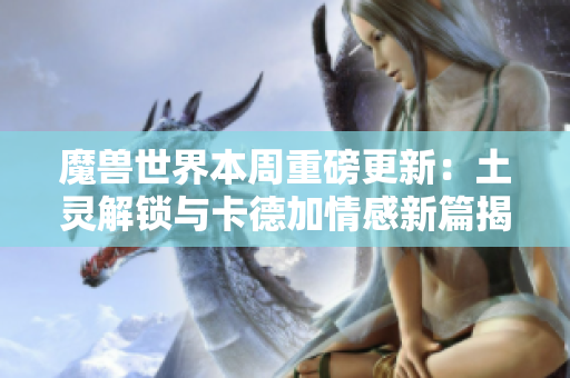 魔兽世界本周重磅更新：土灵解锁与卡德加情感新篇揭秘