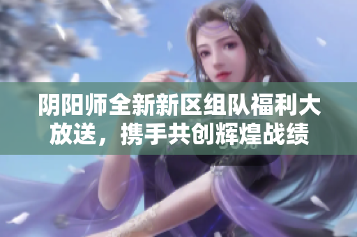 阴阳师全新新区组队福利大放送，携手共创辉煌战绩