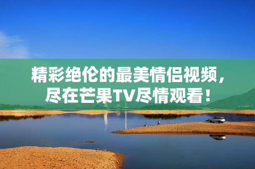 精彩绝伦的最美情侣视频，尽在芒果TV尽情观看！