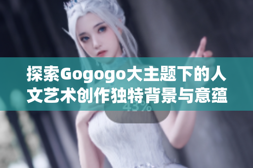 探索Gogogo大主题下的人文艺术创作独特背景与意蕴