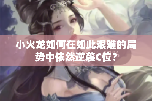 小火龙如何在如此艰难的局势中依然逆袭C位？