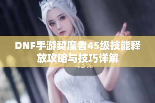 DNF手游契魔者45级技能释放攻略与技巧详解