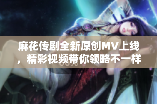 麻花传剧全新原创MV上线，精彩视频带你领略不一样的故事！