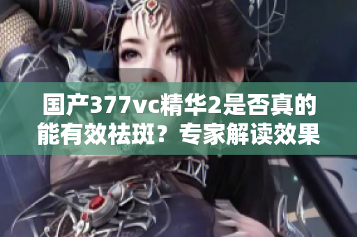 国产377vc精华2是否真的能有效祛斑？专家解读效果与成分