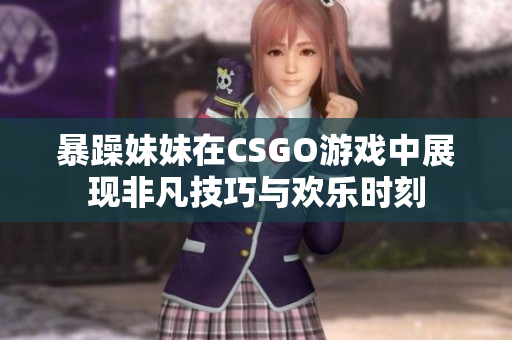 暴躁妹妹在CSGO游戏中展现非凡技巧与欢乐时刻