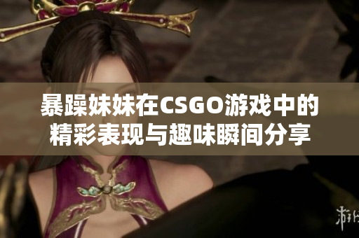 暴躁妹妹在CSGO游戏中的精彩表现与趣味瞬间分享