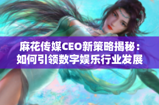 麻花传媒CEO新策略揭秘：如何引领数字娱乐行业发展