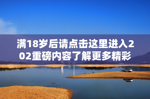 满18岁后请点击这里进入202重磅内容了解更多精彩信息