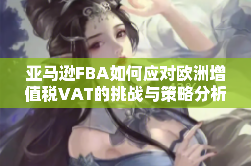 亚马逊FBA如何应对欧洲增值税VAT的挑战与策略分析