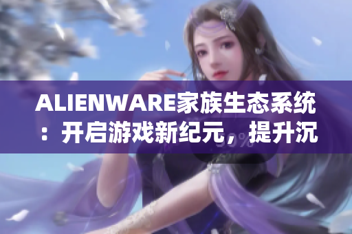 ALIENWARE家族生态系统：开启游戏新纪元，提升沉浸式体验