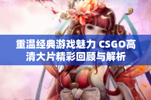 重温经典游戏魅力 CSGO高清大片精彩回顾与解析