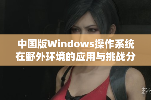 中国版Windows操作系统在野外环境的应用与挑战分析