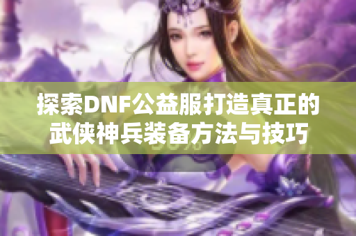 探索DNF公益服打造真正的武侠神兵装备方法与技巧