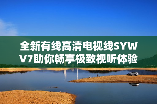 全新有线高清电视线SYWV7助你畅享极致视听体验