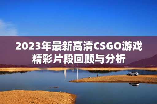 2023年最新高清CSGO游戏精彩片段回顾与分析