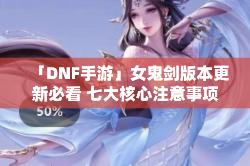 「DNF手游」女鬼剑版本更新必看 七大核心注意事项解析