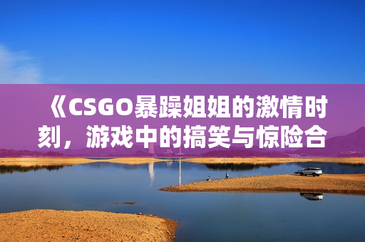 《CSGO暴躁姐姐的激情时刻，游戏中的搞笑与惊险合集》