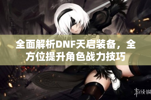 全面解析DNF天启装备，全方位提升角色战力技巧