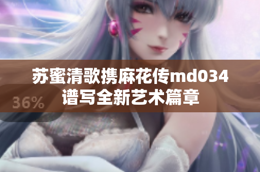 苏蜜清歌携麻花传md034谱写全新艺术篇章