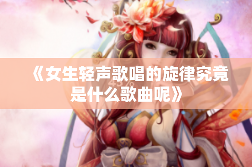 《女生轻声歌唱的旋律究竟是什么歌曲呢》