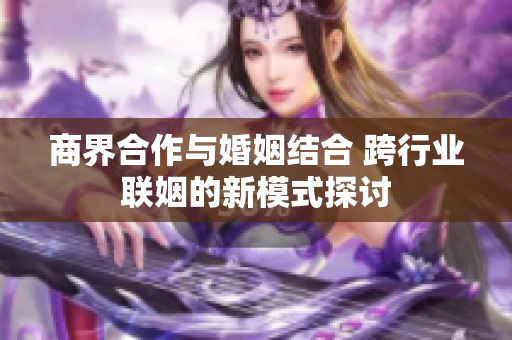 商界合作与婚姻结合 跨行业联姻的新模式探讨