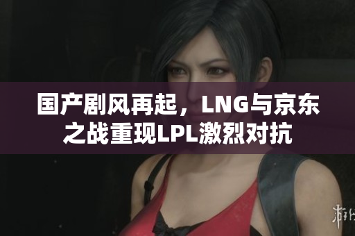 国产剧风再起，LNG与京东之战重现LPL激烈对抗