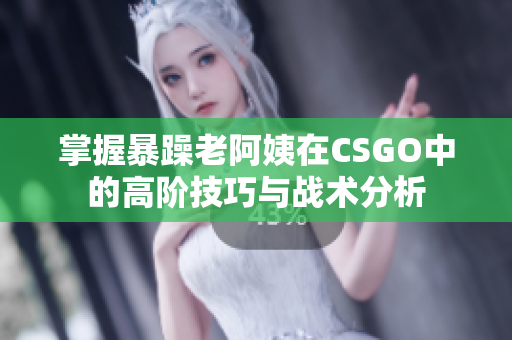 掌握暴躁老阿姨在CSGO中的高阶技巧与战术分析