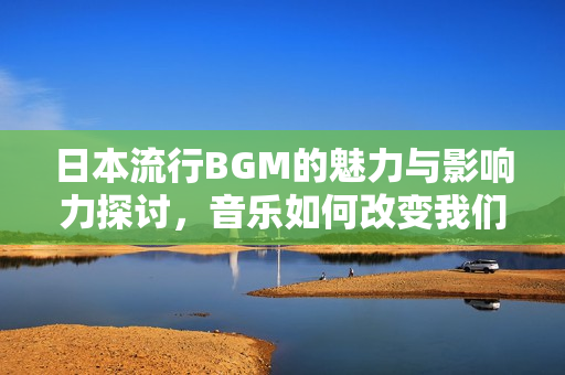 日本流行BGM的魅力与影响力探讨，音乐如何改变我们的生活