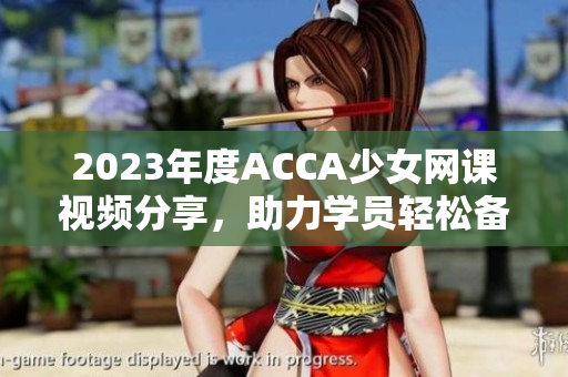 2023年度ACCA少女网课视频分享，助力学员轻松备考