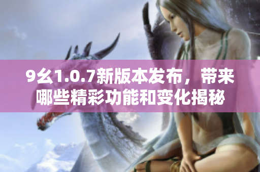 9幺1.0.7新版本发布，带来哪些精彩功能和变化揭秘