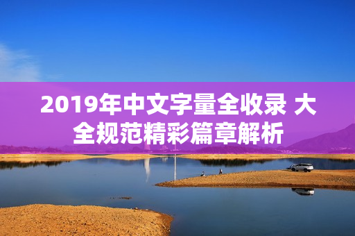 2019年中文字量全收录 大全规范精彩篇章解析