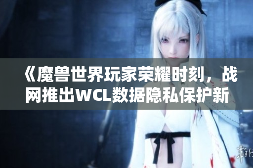 《魔兽世界玩家荣耀时刻，战网推出WCL数据隐私保护新举措》