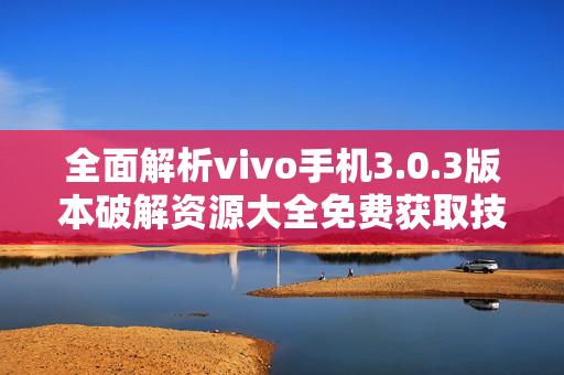 全面解析vivo手机3.0.3版本破解资源大全免费获取技巧