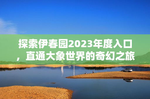 探索伊春园2023年度入口，直通大象世界的奇幻之旅