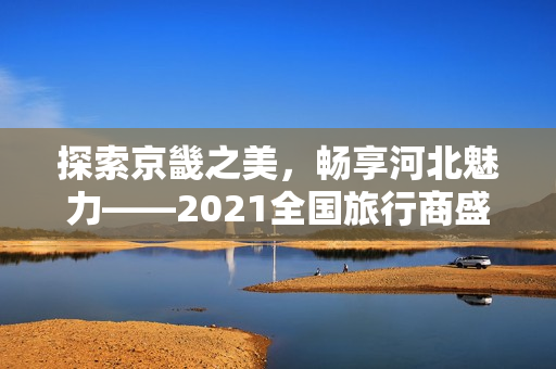 探索京畿之美，畅享河北魅力——2021全国旅行商盛会邀请您参与