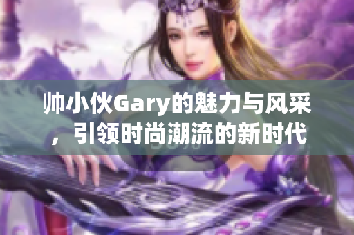 帅小伙Gary的魅力与风采，引领时尚潮流的新时代