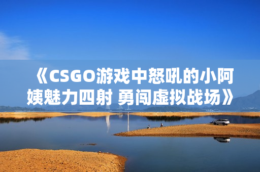 《CSGO游戏中怒吼的小阿姨魅力四射 勇闯虚拟战场》