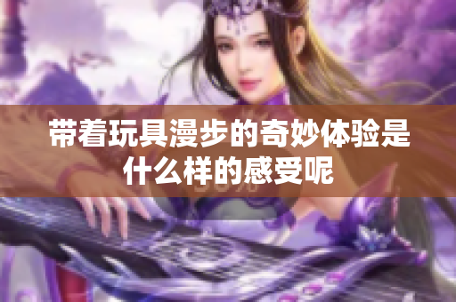 带着玩具漫步的奇妙体验是什么样的感受呢