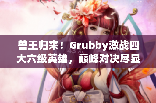 兽王归来！Grubby激战四大六级英雄，巅峰对决尽显实力风采