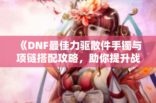 《DNF最佳力驱散件手镯与项链搭配攻略，助你提升战斗伤害》