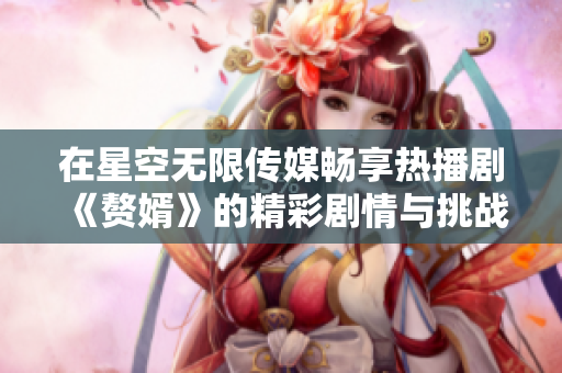 在星空无限传媒畅享热播剧《赘婿》的精彩剧情与挑战