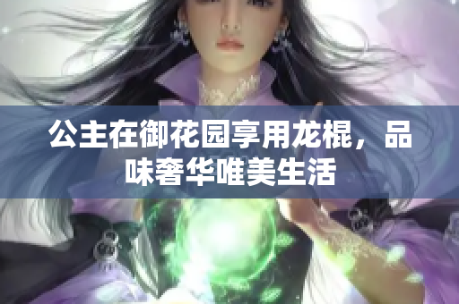 公主在御花园享用龙棍，品味奢华唯美生活